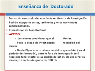 Formación avanzada del estudiante en técnicas de investigación. Podrán incorporar cursos, seminarios y otras actividades complementarias. Presentación de Tesis Doctoral ACCESO: -  Las mismas condiciones que el  Máster. - Para la etapa de investigación:  necesidad del  máster - Desde Diplomatura: mismos requisitos que máster ( en el periodo de formación), para la fase de investigación será necesario tener máster o superación de 60 cts. de uno o varios máster, o estudios de grado de 300 cts. 
