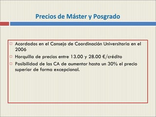 Acordados en el Consejo de Coordinación Universitaria en el 2006 Horquilla de precios entre 13.00 y 28.00 €/crédito Posibilidad de las CA de aumentar hasta un 30% el precio superior de forma excepcional. 