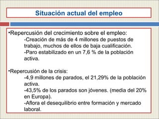 Repercusi ón del crecimiento sobre el empleo: -Creación de más de 4 millones de puestos de  trabajo, muchos de ellos de baja cualificación. -Paro estabilizado en un 7,6 % de la población  activa. Repercusión de la crisis: -4,9 millones de parados, el 21,29% de la población  activa. -43,5% de los parados son jóvenes. (media del 20%  en Europa). -Aflora el desequilibrio entre formación y mercado  laboral. Situaci ón actual del empleo 