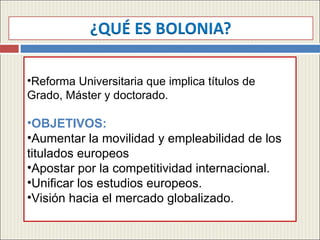 Reforma Universitaria que implica títulos de Grado, Máster y doctorado. OBJETIVOS: Aumentar la movilidad y empleabilidad de los titulados europeos Apostar por la competitividad internacional. Unificar los estudios europeos. Visión hacia el mercado globalizado. 