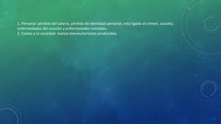 1. Personal: pérdida del salario, pérdida de identidad personal, está ligado al crimen, suicidio,
enfermedades del corazón y enfermedades mentales.
2. Costos a la sociedad: menos bienes/servicios producidos.
 