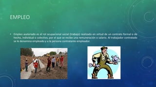 EMPLEO
• Empleo asalariado es el rol ocupacional social (trabajo) realizado en virtud de un contrato formal o de
hecho, individual o colectivo, por el que se recibe una remuneración o salario. Al trabajador contratado
se le denomina empleado y a la persona contratante empleador.
 
