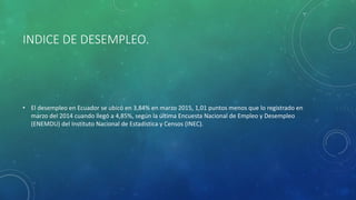 INDICE DE DESEMPLEO.
• El desempleo en Ecuador se ubicó en 3,84% en marzo 2015, 1,01 puntos menos que lo registrado en
marzo del 2014 cuando llegó a 4,85%, según la última Encuesta Nacional de Empleo y Desempleo
(ENEMDU) del Instituto Nacional de Estadística y Censos (INEC).
 