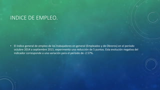INDICE DE EMPLEO.
• El índice general de empleo de los trabajadores en general (Empleados y de Obreros) en el período
octubre 2014 a septiembre 2015, experimenta una reducción de 5 puntos. Esta evolución negativa del
indicador corresponde a una variación para el período de -2.57%.
 