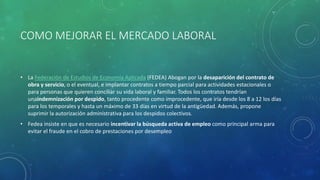 COMO MEJORAR EL MERCADO LABORAL
• La Federación de Estudios de Economía Aplicada (FEDEA) Abogan por la desaparición del contrato de
obra y servicio, o el eventual, e implantar contratos a tiempo parcial para actividades estacionales o
para personas que quieren conciliar su vida laboral y familiar. Todos los contratos tendrían
unaindemnización por despido, tanto procedente como improcedente, que iría desde los 8 a 12 los días
para los temporales y hasta un máximo de 33 días en virtud de la antigüedad. Además, propone
suprimir la autorización administrativa para los despidos colectivos.
• Fedea insiste en que es necesario incentivar la búsqueda activa de empleo como principal arma para
evitar el fraude en el cobro de prestaciones por desempleo
 