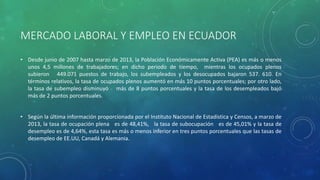 MERCADO LABORAL Y EMPLEO EN ECUADOR
• Desde junio de 2007 hasta marzo de 2013, la Población Económicamente Activa (PEA) es más o menos
unos 4,5 millones de trabajadores; en dicho periodo de tiempo, mientras los ocupados plenos
subieron 449.071 puestos de trabajo, los subempleados y los desocupados bajaron 537. 610. En
términos relativos, la tasa de ocupados plenos aumentó en más 10 puntos porcentuales; por otro lado,
la tasa de subempleo disminuyó más de 8 puntos porcentuales y la tasa de los desempleados bajó
más de 2 puntos porcentuales.
• Según la última información proporcionada por el Instituto Nacional de Estadística y Censos, a marzo de
2013, la tasa de ocupación plena es de 48,41%, la tasa de subocupación es de 45,01% y la tasa de
desempleo es de 4,64%, esta tasa es más o menos inferior en tres puntos porcentuales que las tasas de
desempleo de EE.UU, Canadá y Alemania.
 