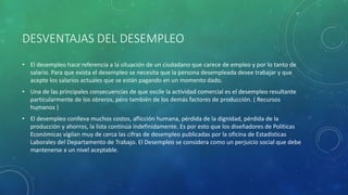 DESVENTAJAS DEL DESEMPLEO
• El desempleo hace referencia a la situación de un ciudadano que carece de empleo y por lo tanto de
salario. Para que exista el desempleo se necesita que la persona desempleada desee trabajar y que
acepte los salarios actuales que se están pagando en un momento dado.
• Una de las principales consecuencias de que oscile la actividad comercial es el desempleo resultante
particularmente de los obreros, pero también de los demás factores de producción. ( Recursos
humanos )
• El desempleo conlleva muchos costos, aflicción humana, pérdida de la dignidad, pérdida de la
producción y ahorros, la lista continúa indefinidamente. Es por esto que los diseñadores de Políticas
Económicas vigilan muy de cerca las cifras de desempleo publicadas por la oficina de Estadísticas
Laborales del Departamento de Trabajo. El Desempleo se considera como un perjuicio social que debe
mantenerse a un nivel aceptable.
 