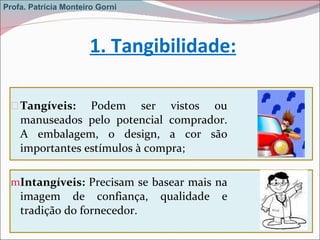   Tangíveis:  Podem ser vistos ou manuseados pelo potencial comprador. A embalagem, o design, a cor são importantes estímulos à compra; Intangíveis:  Precisam se basear mais na imagem de confiança, qualidade e tradição do fornecedor.   1. Tangibilidade: Profa. Patrícia Monteiro Gorni 
