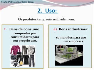 2.  Uso:  Os produtos  tangíveis  se dividem em: Bens de consumo:  comprados por consumidores para seu próprio uso. Bens industriais:  comprados para uso em empresas Profa. Patrícia Monteiro Gorni 