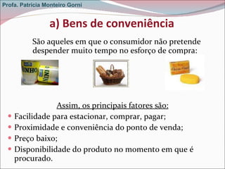 a) Bens de conveniência São aqueles em que o consumidor não pretende despender muito tempo no esforço de compra:  Assim, os principais fatores são: Facilidade para estacionar, comprar, pagar; Proximidade e conveniência do ponto de venda; Preço baixo; Disponibilidade do produto no momento em que é procurado. Profa. Patrícia Monteiro Gorni 