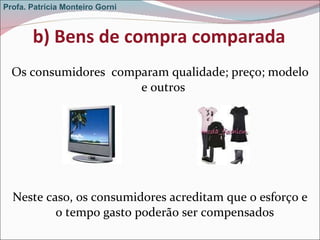 b) Bens de compra comparada Os consumidores  comparam qualidade; preço; modelo e outros  Neste caso, os consumidores acreditam que o esforço e o tempo gasto poderão ser compensados Profa. Patrícia Monteiro Gorni 