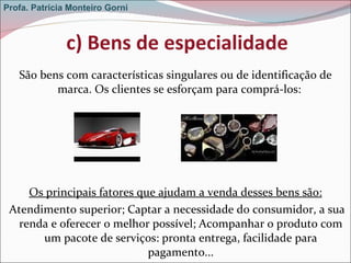 c) Bens de especialidade São bens com características singulares ou de identificação de marca. Os clientes se esforçam para comprá-los:  Os principais fatores que ajudam a venda desses bens são:   Atendimento superior; Captar a necessidade do consumidor, a sua renda e oferecer o melhor possível; Acompanhar o produto com um pacote de serviços: pronta entrega, facilidade para pagamento... Profa. Patrícia Monteiro Gorni 