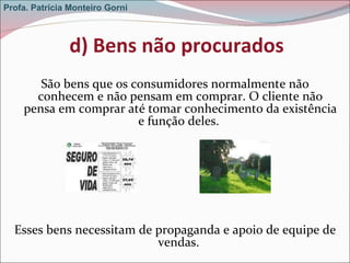 d) Bens não procurados São bens que os consumidores normalmente não conhecem e não pensam em comprar. O cliente não pensa em comprar até tomar conhecimento da existência e função deles.  Esses bens necessitam de propaganda e apoio de equipe de vendas.  Profa. Patrícia Monteiro Gorni 
