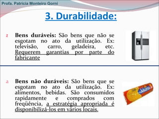 3. Durabilidade: Bens duráveis:  São bens que não se esgotam no ato da utilização. Ex: televisão, carro, geladeira, etc.   Requerem garantias por parte do fabricante Bens não duráveis:  São bens que se esgotam no ato da utilização. Ex: alimentos, bebidas.   São consumidos rapidamente e comprados com freqüência,  a estratégia apropriada é disponibilizá-los em vários locais . Profa. Patrícia Monteiro Gorni 