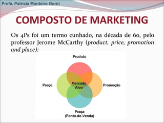 COMPOSTO DE MARKETING Os 4Ps foi um termo cunhado, na década de 60, pelo professor Jerome McCarthy ( product, price, promotion and place): Profa. Patrícia Monteiro Gorni 