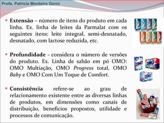 Extensão  – número de itens do produto em cada linha. Ex. linha de leites da Parmalat com os seguintes itens: leite integral, semi-desnatado, desnatado, com lactose reduzida, etc. Profundidade -  considera o número de versões do produto. Ex. Linha de sabão em pó OMO: OMO Multiação, OMO  Progress  total, OMO  Baby  e OMO Com Um Toque de Comfort.  Consistência  refere-se ao grau de relacionamento existente entre as diversas linhas de produtos, em dimensões como canais de distribuição, benefícios propostos, utilidade e processos de comunicação. Profa. Patrícia Monteiro Gorni 