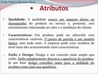 Atributos Qualidade:  A qualidade  exerce um impacto direto no desempenho  do produto ou serviço e, portanto, está estreitamente relacionada ao valor e a satisfação do cliente. Características:  Um produto pode ser oferecido com características variáveis.  O ponto de partida é um modelo básico , sem nada mais. A empresa pode criar modelos de nível mais alto acrescentando mais características. Estilo e Design:  Design é um conceito mais amplo que estilo.  Estilo simplesmente descreve a aparência do produto . Já um bom  design contribui tanto para a utilidade do produto como para sua aparência. Profa. Patrícia Monteiro Gorni 