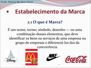 Estabelecimento da Marca 2.1 O que é Marca? É um nome, termo, símbolo, desenho — ou uma combinação desses elementos, que deve identificar os bens ou serviços de uma empresa ou grupo de empresas e diferenciá-los dos da concorrência. Profa. Patrícia Monteiro Gorni 