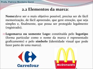 2.2 Elementos da marca : Nome: deve ser o mais objetivo possível, precisa ser de fácil memorização, de fácil apreensão, que gere emoção, que seja simples e, finalmente, que possa ser protegido legalmente (registrado). Logomarca ou somente Logo:  constituída pelo  logotipo  (forma particular como o nome da marca é representado graficamente) e pelo  símbolo ( identidade visual que pode fazer parte de uma marca). Profa. Patrícia Monteiro Gorni 