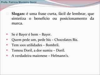 Slogan:  é uma frase curta, fácil de lembrar, que sintetiza o benefício ou posicionamento da marca.  Se é Bayer é bom – Bayer.  Quem pede um, pede bis – Chocolates Bis.  Tem 1001 utilidades – Bombril.  Tomou Doril, a dor sumiu – Doril.  A verdadeira maionese – Helmann’s. Profa. Patrícia Monteiro Gorni 