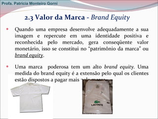 2.3 Valor da Marca -  Brand Equity Quando uma empresa desenvolve adequadamente a sua imagem e repercute em uma identidade positiva e reconhecida pelo mercado, gera conseqüente valor monetário, isso se constitui no “patrimônio da marca” ou  brand equity . Uma marca  poderosa tem um alto  brand equity.  Uma medida do brand equity é a extensão pelo qual os clientes estão dispostos a pagar mais pela marca.   Profa. Patrícia Monteiro Gorni 