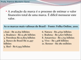 A avaliação da marca é o processo de estimar o valor financeiro total de uma marca. É difícil mensurar este valor. Profa. Patrícia Monteiro Gorni As 10 marcas mais valiosas do Brasil – Fonte: Folha Online, 2010. 1.Itaú - R$ 20,651 bilhões 2. Bradesco - R$ 12,381 bilhões 3. Petrobras R$ 10,805 bilhões 4. Banco do Brasil R$ 10,497 bilhões 5. Skol - R$ 6,593 bilhões 6. Natura - R$ 4,652 bilhões 7. Brahma - R$ 3,607 bilhões 8. Antarctica - R$ 1,753 bilhões 9. Vivo - R$ 1,468 bilhões 10. Renner - R$ 780 milhões 