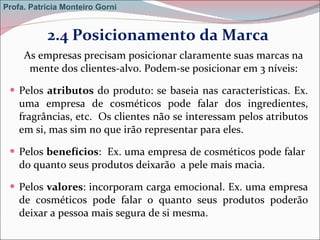 2.4 Posicionamento da Marca  As empresas precisam posicionar claramente suas marcas na mente dos clientes-alvo. Podem-se posicionar em 3 níveis: Pelos  atributos  do produto: se baseia nas características. Ex. uma empresa de cosméticos pode falar dos ingredientes, fragrâncias, etc.  Os clientes não se interessam pelos atributos em si, mas sim no que irão representar para eles. Pelos  benefícios :  Ex. uma empresa de cosméticos pode falar  do quanto seus produtos deixarão  a pele mais macia. Pelos  valores : incorporam carga emocional. Ex. uma empresa de cosméticos pode falar o quanto seus produtos poderão deixar a pessoa mais segura de si mesma. Profa. Patrícia Monteiro Gorni 