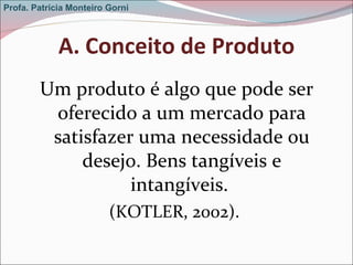 A. Conceito de Produto Um produto é algo que pode ser oferecido a um mercado para satisfazer uma necessidade ou desejo. Bens tangíveis e intangíveis.  (KOTLER, 2002).  Profa. Patrícia Monteiro Gorni 