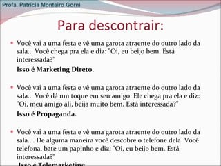 Para descontrair: Você vai a uma festa e vê uma garota atraente do outro lado da sala... Você chega pra ela e diz: "Oi, eu beijo bem. Está interessada?”  Isso é Marketing Direto. Você vai a uma festa e vê uma garota atraente do outro lado da sala... Você dá um toque em seu amigo. Ele chega pra ela e diz: "Oi, meu amigo ali, beija muito bem. Está interessada?”  Isso é Propaganda. Você vai a uma festa e vê uma garota atraente do outro lado da sala.... De alguma maneira você descobre o telefone dela. Você telefona, bate um papinho e diz: "Oi, eu beijo bem. Está  interessada?"   Isso é Telemarketing Profa. Patrícia Monteiro Gorni 