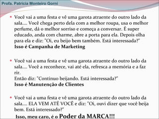 Você vai a uma festa e vê uma garota atraente do outro lado da sala.... Você chega perto dela com a melhor roupa, usa o melhor perfume, dá o melhor sorriso e começa a conversar. É super educado, anda com charme, abre a porta para ela. Depois olha para ela e diz: "Oi, eu beijo bem também. Está interessada?" Isso é Campanha de Marketing Você vai a uma festa e vê uma garota atraente do outro lado da sala.... Você a reconhece, vai até ela, refresca a memória e a faz rir. Então diz: "Continuo beijando. Está interessada?" Isso é Manutenção de Clientes Você vai a uma festa e vê uma garota atraente do outro lado da sala.... ELA VEM ATÉ VOCÊ e diz: "Oi, ouvi dizer que você beija bem. Está interessado?"   Isso, meu caro, é o  Poder da MARCA!!! Profa. Patrícia Monteiro Gorni 