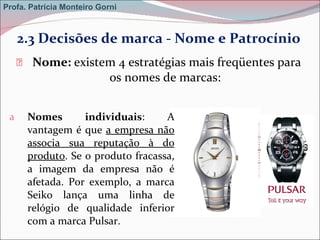 Nome:  existem 4 estratégias mais freqüentes para os nomes de marcas:  Nomes individuais : A vantagem é que  a empresa não associa sua reputação à do produto . Se o produto fracassa, a imagem da empresa não é afetada. Por exemplo, a marca Seiko lança uma linha de relógio de qualidade inferior com a marca Pulsar.  2.3 Decisões de marca - Nome e Patrocínio Profa. Patrícia Monteiro Gorni 