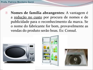 Nomes de família abrangentes : A vantagem é a  redução no custo  por procura de nomes e de publicidade para o reconhecimento da marca. Se o nome do fabricante for bom, provavelmente as vendas do produto serão boas. Ex: Consul. Profa. Patrícia Monteiro Gorni 