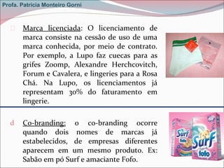 Marca licenciada : O licenciamento de marca consiste na cessão de uso de uma marca conhecida, por meio de contrato. Por exemplo, a Lupo faz cuecas para as grifes Zoomp, Alexandre Herchcovitch, Forum e Cavalera, e lingeries para a Rosa Chá. Na Lupo, os licenciamentos já representam 30% do faturamento em lingerie.  Co-branding:  o co-branding ocorre quando dois nomes de marcas já estabelecidos, de empresas diferentes aparecem em um mesmo produto. Ex: Sabão em pó Surf e amaciante Fofo. Profa. Patrícia Monteiro Gorni 