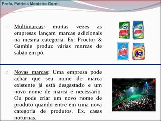 Multimarcas : muitas vezes as empresas lançam marcas adicionais na mesma categoria. Ex: Proctor & Gamble produz várias marcas de sabão em pó.  Novas marcas : Uma empresa pode achar que seu nome de marca existente já está desgastado e um novo nome de marca é necessário. Ou pode criar um novo nome de produto quando entre em uma nova categoria de produtos. Ex. casas noturnas. Profa. Patrícia Monteiro Gorni 