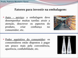 Auto - serviço : a embalagem deve desempenhar muitas tarefas: atrair a atenção, descrever os aspectos do produto, criar confiança no consumidor, etc. Poder aquisitivo do consumidor : os consumidores estão dispostos à pagar um pouco mais pela conveniência, aparência, confiabilidade, etc.  Fatores para investir na embalagem: Profa. Patrícia Monteiro Gorni 