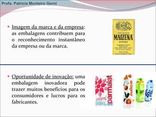 Imagem da marca e da empresa : as embalagens contribuem para o reconhecimento instantâneo da empresa ou da marca. Oportunidade de inovação:  uma embalagem inovadora pode trazer muitos benefícios para os consumidores e lucros para os fabricantes.  Profa. Patrícia Monteiro Gorni 