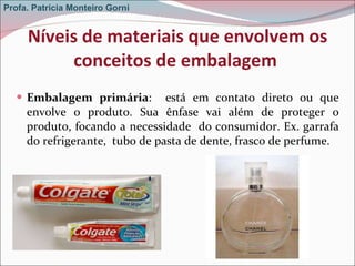 Níveis de materiais que envolvem os conceitos de embalagem  Embalagem primária :  está em contato direto ou que envolve o produto. Sua ênfase vai além de proteger o produto, focando a necessidade  do consumidor. Ex. garrafa do refrigerante,  tubo de pasta de dente, frasco de perfume. Profa. Patrícia Monteiro Gorni 