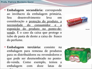 Embalagem secundária:  corresponde ao invólucro da embalagem primária. Seu desenvolvimento leva em consideração a  proteção do produto, a necessidade do consumidor e a exposição do produto no ponto-de-vend a. É o caso da caixa que protege o tubo de pasta de dente a caixa do  frasco do perfume. Embalagem terciária:  consiste na embalagem para remessa de produtos para os distribuidores ou revendedores e que pode ser desmembrado no ponto-de-venda. Como exemplo, temos a embalagem com doze latas de refrigerante. Profa. Patrícia Monteiro Gorni 