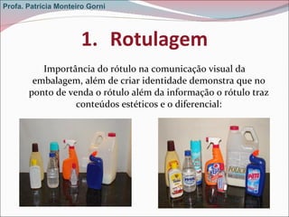 Rotulagem Importância do rótulo na comunicação visual da embalagem, além de criar identidade demonstra que no ponto de venda o rótulo além da informação o rótulo traz conteúdos estéticos e o diferencial: Profa. Patrícia Monteiro Gorni 