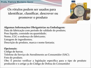 Os rótulos podem ser usados para identificar, classificar, descrever ou promover o produto Algumas Informações Obrigatórias na Embalagem: Data de fabricação com período de validade do produto; Peso líquido, conteúdo ou quantidade; Nome, CGC e endereço do fabricante; Listagem de ingredientes; Descrição do produto, marca e nome fantasia; Opcionais: Código de barras. Telefone do Serviço de Atendimento ao Consumidor (SAC); Foto do produto. Obs: É preciso verificar a legislação específica para o tipo de produto produzido e o artigo 31 do Código de Defesa do Consumidor Profa. Patrícia Monteiro Gorni 
