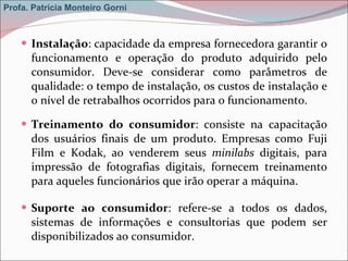 Instalação : capacidade da empresa fornecedora garantir o funcionamento e operação do produto adquirido pelo consumidor. Deve-se considerar como parâmetros de qualidade: o tempo de instalação, os custos de instalação e o nível de retrabalhos ocorridos para o funcionamento.  Treinamento do consumidor : consiste na capacitação dos usuários finais de um produto. Empresas como Fuji Film e Kodak, ao venderem seus  minilabs  digitais, para impressão de fotografias digitais, fornecem treinamento para aqueles funcionários que irão operar a máquina. Suporte ao consumidor : refere-se a todos os dados, sistemas de informações e consultorias que podem ser disponibilizados ao consumidor. Profa. Patrícia Monteiro Gorni 