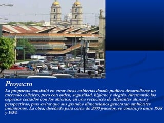 Proyecto 
La propuesta consistió en crear áreas cubiertas donde pudiera desarrollarse un 
mercado callejero, pero con orden, seguridad, higiene y alegría. Alternando los 
espacios cerrados con los abiertos, en una secuencia de diferentes alturas y 
perspectivas, para evitar que sus grandes dimensiones generaran ambientes 
monótonos. La obra, diseñada para cerca de 2000 puestos, se construyo entre 1958 
y 1959. 
 