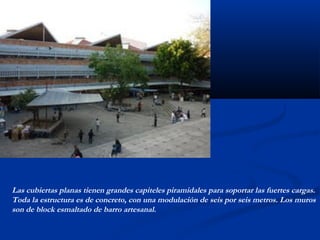 Las cubiertas planas tienen grandes capiteles piramidales para soportar las fuertes cargas. 
Toda la estructura es de concreto, con una modulación de seis por seis metros. Los muros 
son de block esmaltado de barro artesanal. 
 