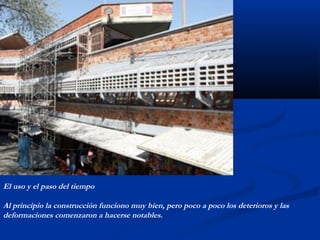 El uso y el paso del tiempo 
Al principio la construcción funciono muy bien, pero poco a poco los deterioros y las 
deformaciones comenzaron a hacerse notables. 
 