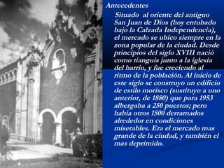 Antecedentes 
Situado al oriente del antiguo 
San Juan de Dios (hoy entubado 
bajo la Calzada Independencia), 
el mercado se ubico siempre en la 
zona popular de la ciudad. Desde 
principios del siglo XVIII nació 
como tianguis junto a la iglesia 
del barrio, y fue creciendo al 
ritmo de la población. Al inicio de 
este siglo se construyo un edificio 
de estilo morisco (sustituyo a uno 
anterior, de 1880) que para 1953 
albergaba a 250 puestos; pero 
había otros 1500 derramados 
alrededor en condiciones 
miserables. Era el mercado mas 
grande de la ciudad, y también el 
mas deprimido. 
 