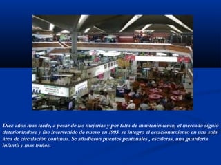 Diez años mas tarde, a pesar de las mejorías y por falta de mantenimiento, el mercado siguió 
deteriorándose y fue intervenido de nuevo en 1993. se integro el estacionamiento en una sola 
área de circulación continua. Se añadieron puentes peatonales , escaleras, una guardería 
infantil y mas baños. 
 