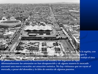 El mercado Libertad sigue siendo el centro comercial popular mas grande de la región, con 
cerca de 3000 puestos. Su vitalidad es enorme. Se ha adaptado a los cambios que la 
evolución urbana le ha impuesto; por ejemplo, en los cambios de los giros se redujo el área 
de productos alimenticios y se incremento las fondas y los negocios de ropa. 
Afortunadamente las artesanías no han desaparecido y de alguna manera le mercado 
encontró una nueva vocación: ser atraccion turistica. No hay visitantes que no vayan al 
mercado, a pesar del desorden y la falta de estetica de algunos puestos. 
 