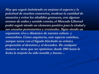 Hay que seguir insistiendo en mejorar el aspecto y la 
pulcritud de muchos comercios, moderar la cantidad de 
anuncios y evitar los añadidos grotescos, con algunas 
normas de orden y sentido común, el Mercado Libertad 
podrá seguir siendo un elemento positivo para la ciudad y 
sus usuarios permanentes y eventuales. Sigue siendo un 
exponente vivo y dinámico de nuestra cultura y 
costumbres. Como arquitecto, este aspecto satisface, 
aunque tuene con el hígado hinchado su crónica 
propensión al deterioro y al desorden. De cualquier 
manera se tiene que ser optimista: desde 1981 hasta la 
fecha la mejoría ha sido notable y bueno… 
