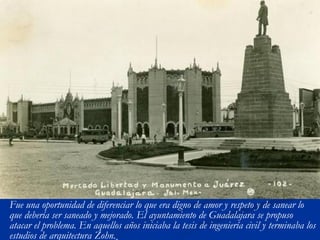 Fue una oportunidad de diferenciar lo que era digno de amor y respeto y de sanear lo 
que debería ser saneado y mejorado. El ayuntamiento de Guadalajara se propuso 
atacar el problema. En aquellos años iniciaba la tesis de ingeniería civil y terminaba los 
estudios de arquitectura Zohn. 
 