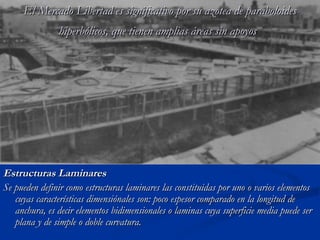 El Mercado Libertad es significativo ppoorr ssuu aazzootteeaa ddee ppaarraabboollooiiddeess 
hhiippeerrbbóólliiccooss,, qquuee ttiieenneenn aammpplliiaass áárreeaass ssiinn aappooyyooss 
EEssttrruuccttuurraass LLaammiinnaarreess 
SSee ppuueeddeenn ddeeffiinniirr ccoommoo eessttrruuccttuurraass llaammiinnaarreess llaass ccoonnssttiittuuiiddaass ppoorr uunnoo oo vvaarriiooss eelleemmeennttooss 
ccuuyyaass ccaarraacctteerrííssttiiccaass ddiimmeennssiióónnaalleess ssoonn:: ppooccoo eessppeessoorr ccoommppaarraaddoo eenn llaa lloonnggiittuudd ddee 
aanncchhuurraa,, eess ddeecciirr eelleemmeennttooss bbiiddiimmeennssiioonnaalleess oo llaammiinnaass ccuuyyaa ssuuppeerrffiicciiee mmeeddiiaa ppuueeddee sseerr 
ppllaannaa yy ddee ssiimmppllee oo ddoobbllee ccuurrvvaattuurraa.. 
 